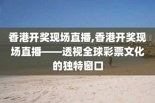 香港开奖现场直播,香港开奖现场直播——透视全球彩票文化的独特窗口
