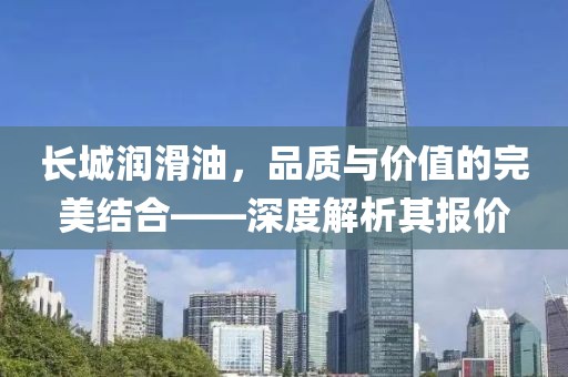 长城润滑油，品质与价值的完美结合——深度解析其报价