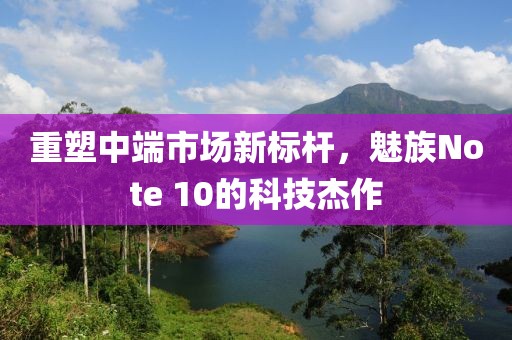 重塑中端市场新标杆，魅族Note 10的科技杰作