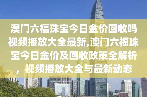 澳门六福珠宝今日金价回收吗视频播放大全最新,澳门六福珠宝今日金价及回收政策全解析，视频播放大全与最新动态