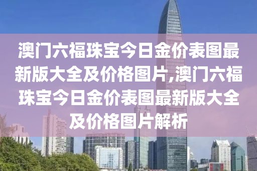 澳门六福珠宝今日金价表图最新版大全及价格图片,澳门六福珠宝今日金价表图最新版大全及价格图片解析