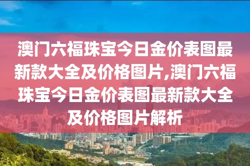澳门六福珠宝今日金价表图最新款大全及价格图片,澳门六福珠宝今日金价表图最新款大全及价格图片解析