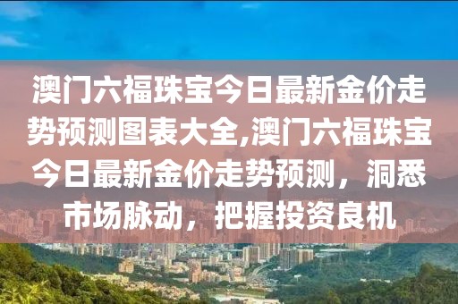 澳门六福珠宝今日最新金价走势预测图表大全,澳门六福珠宝今日最新金价走势预测，洞悉市场脉动，把握投资良机