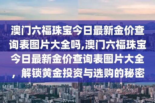 澳门六福珠宝今日最新金价查询表图片大全吗,澳门六福珠宝今日最新金价查询表图片大全，解锁黄金投资与选购的秘密