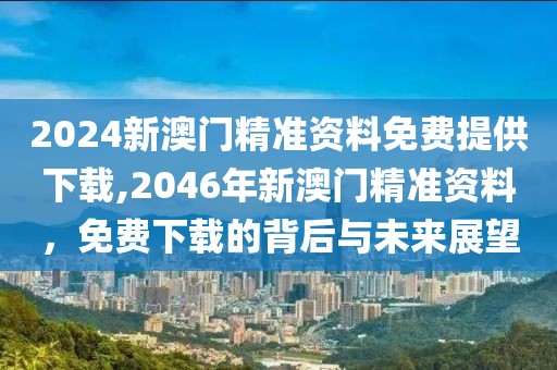 2024新澳门精准资料免费提供下载,2046年新澳门精准资料，免费下载的背后与未来展望