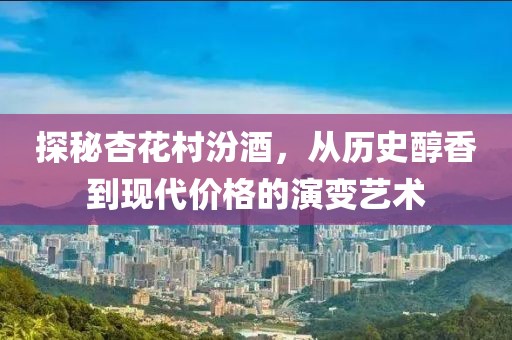 探秘杏花村汾酒，从历史醇香到现代价格的演变艺术