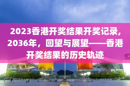2023香港开奖结果开奖记录,2036年，回望与展望——香港开奖结果的历史轨迹