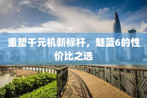 重塑千元机新标杆，魅蓝6的性价比之选