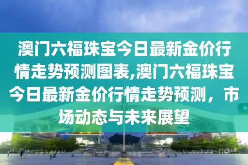 澳门六福珠宝今日最新金价行情走势预测图表,澳门六福珠宝今日最新金价行情走势预测，市场动态与未来展望