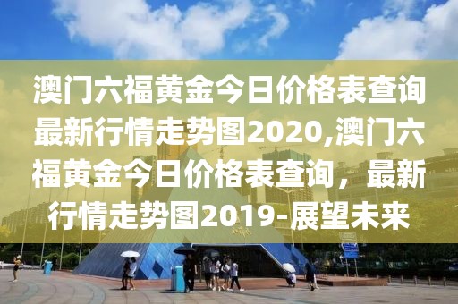 澳门六福黄金今日价格表查询最新行情走势图2020,澳门六福黄金今日价格表查询，最新行情走势图2019-展望未来