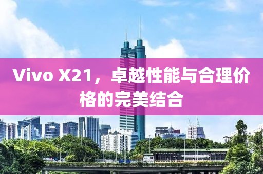 Vivo X21，卓越性能与合理价格的完美结合