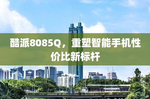 酷派8085Q，重塑智能手机性价比新标杆