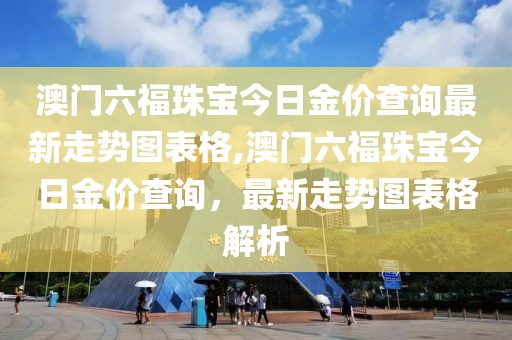 澳门六福珠宝今日金价查询最新走势图表格,澳门六福珠宝今日金价查询，最新走势图表格解析