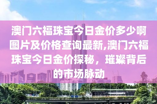 澳门六福珠宝今日金价多少啊图片及价格查询最新,澳门六福珠宝今日金价探秘，璀璨背后的市场脉动