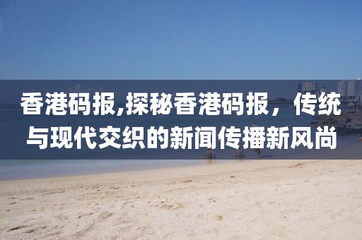 香港码报,探秘香港码报，传统与现代交织的新闻传播新风尚