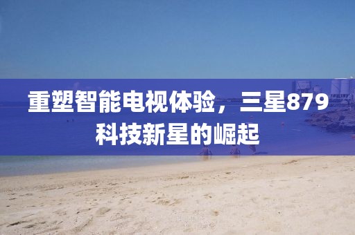 重塑智能电视体验，三星879科技新星的崛起