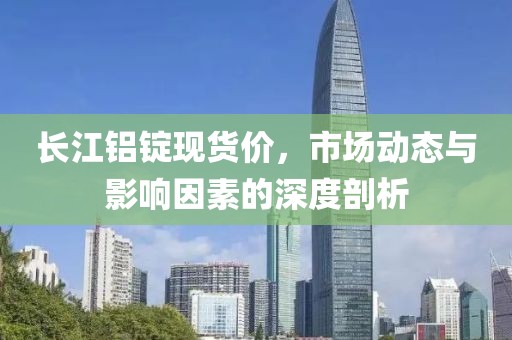 长江铝锭现货价，市场动态与影响因素的深度剖析