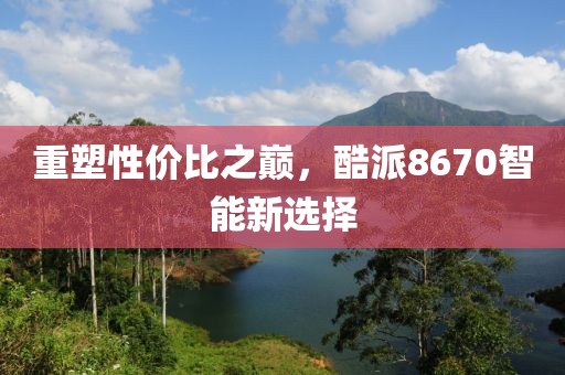 重塑性价比之巅，酷派8670智能新选择