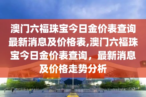 澳门六福珠宝今日金价表查询最新消息及价格表,澳门六福珠宝今日金价表查询，最新消息及价格走势分析
