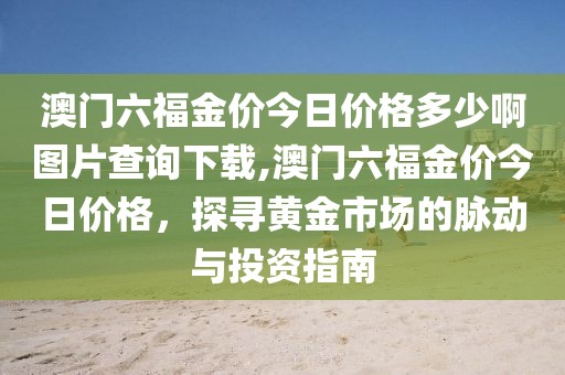 澳门六福金价今日价格多少啊图片查询下载,澳门六福金价今日价格，探寻黄金市场的脉动与投资指南