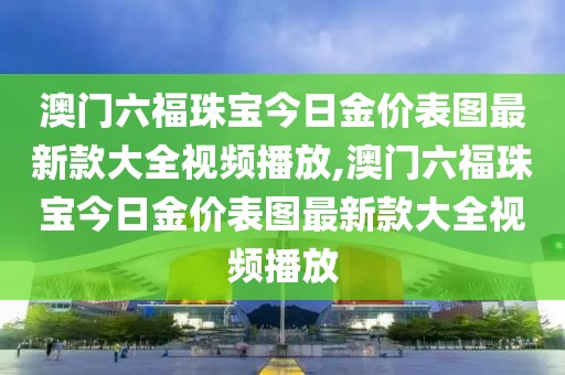 澳门六福珠宝今日金价表图最新款大全视频播放,澳门六福珠宝今日金价表图最新款大全视频播放