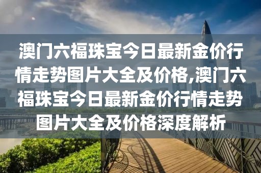 澳门六福珠宝今日最新金价行情走势图片大全及价格,澳门六福珠宝今日最新金价行情走势图片大全及价格深度解析