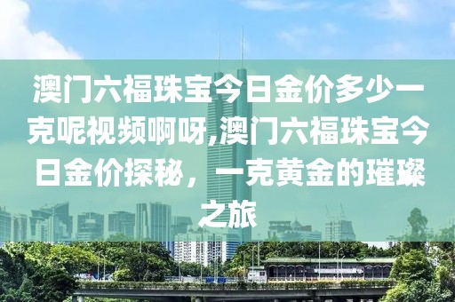澳门六福珠宝今日金价多少一克呢视频啊呀,澳门六福珠宝今日金价探秘，一克黄金的璀璨之旅