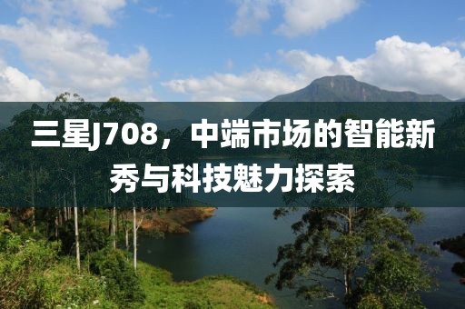 三星J708，中端市场的智能新秀与科技魅力探索