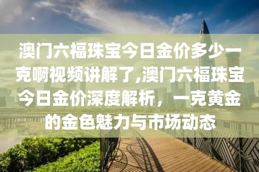 澳门六福珠宝今日金价多少一克啊视频讲解了,澳门六福珠宝今日金价深度解析，一克黄金的金色魅力与市场动态