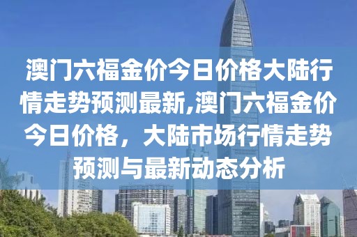 澳门六福金价今日价格大陆行情走势预测最新,澳门六福金价今日价格，大陆市场行情走势预测与最新动态分析