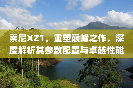 索尼XZ1，重塑巅峰之作，深度解析其参数配置与卓越性能
