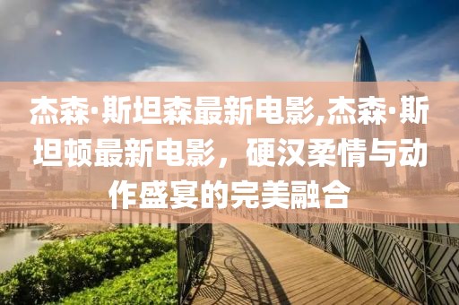 杰森·斯坦森最新电影,杰森·斯坦顿最新电影，硬汉柔情与动作盛宴的完美融合