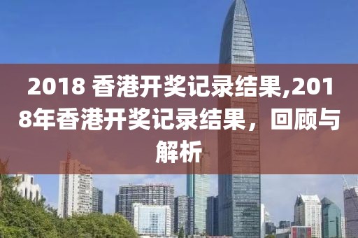 2018 香港开奖记录结果,2018年香港开奖记录结果，回顾与解析