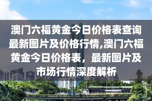 澳门六福黄金今日价格表查询最新图片及价格行情,澳门六福黄金今日价格表，最新图片及市场行情深度解析