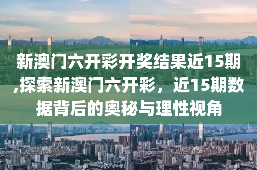 新澳门六开彩开奖结果近15期,探索新澳门六开彩，近15期数据背后的奥秘与理性视角