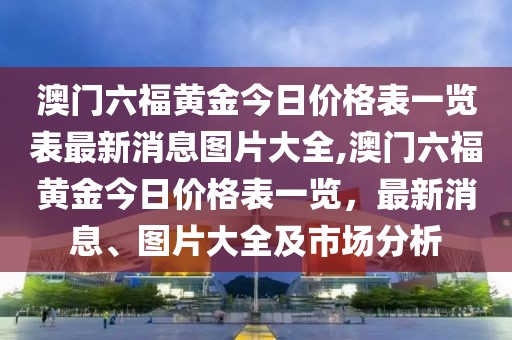 澳门六福黄金今日价格表一览表最新消息图片大全,澳门六福黄金今日价格表一览，最新消息、图片大全及市场分析