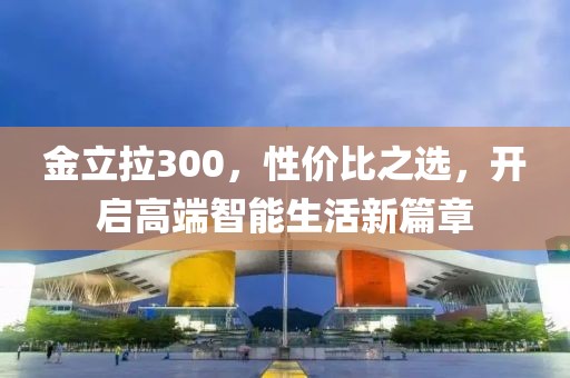 金立拉300，性价比之选，开启高端智能生活新篇章