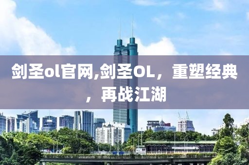 剑圣ol官网,剑圣OL，重塑经典，再战江湖