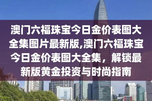 澳门六福珠宝今日金价表图大全集图片最新版,澳门六福珠宝今日金价表图大全集，解锁最新版黄金投资与时尚指南