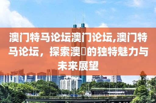 澳门特马论坛澳门论坛,澳门特马论坛，探索澳門的独特魅力与未来展望