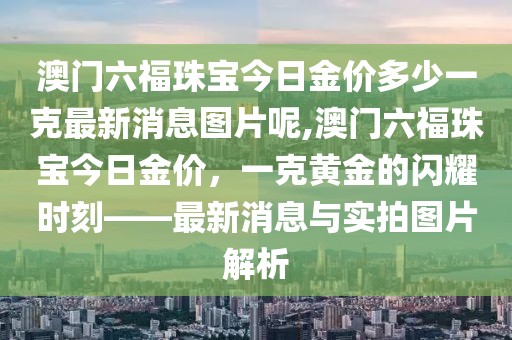 澳门六福珠宝今日金价多少一克最新消息图片呢,澳门六福珠宝今日金价，一克黄金的闪耀时刻——最新消息与实拍图片解析