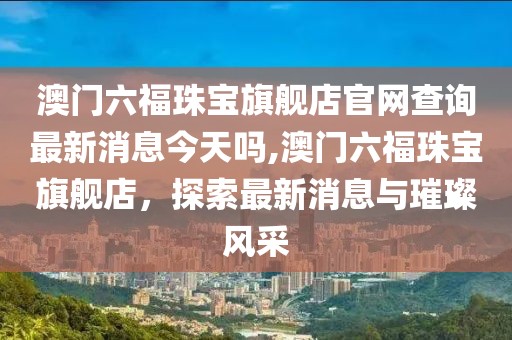 澳门六福珠宝旗舰店官网查询最新消息今天吗,澳门六福珠宝旗舰店，探索最新消息与璀璨风采