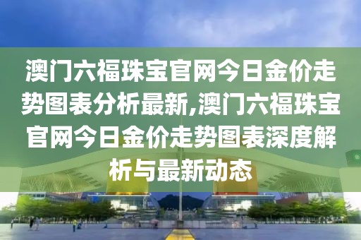 澳门六福珠宝官网今日金价走势图表分析最新,澳门六福珠宝官网今日金价走势图表深度解析与最新动态