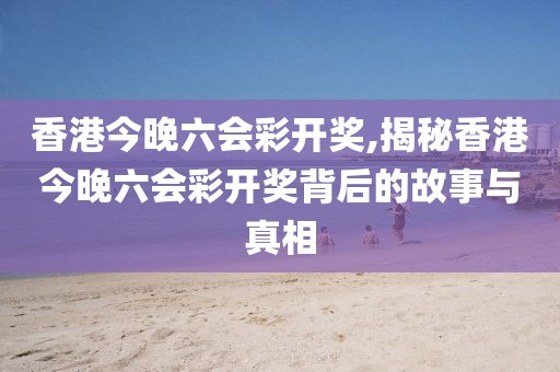 香港今晚六会彩开奖,揭秘香港今晚六会彩开奖背后的故事与真相