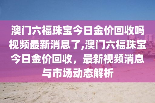 澳门六福珠宝今日金价回收吗视频最新消息了,澳门六福珠宝今日金价回收，最新视频消息与市场动态解析