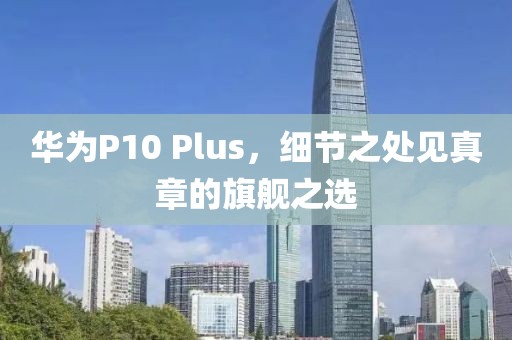华为P10 Plus，细节之处见真章的旗舰之选
