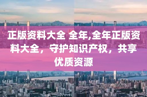 正版资料大全 全年,全年正版资料大全，守护知识产权，共享优质资源
