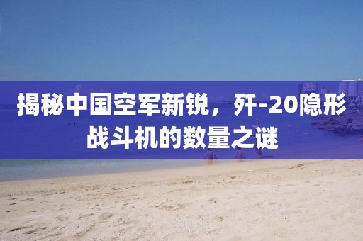 揭秘中国空军新锐，歼-20隐形战斗机的数量之谜