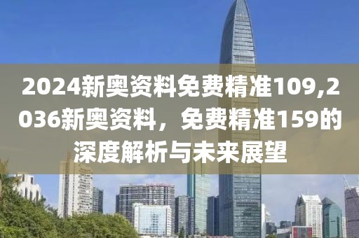 2024新奥资料免费精准109,2036新奥资料，免费精准159的深度解析与未来展望