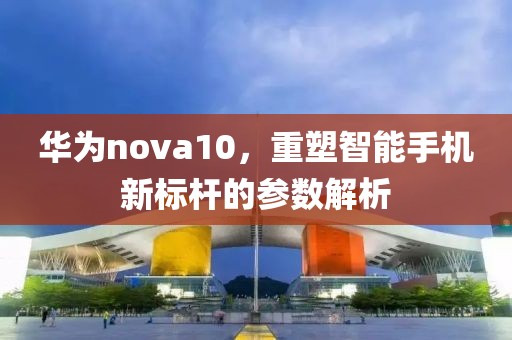 华为nova10，重塑智能手机新标杆的参数解析